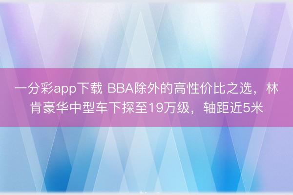 一分彩app下载 BBA除外的高性价比之选，林肯豪华中型车下探至19万级，轴距近5米