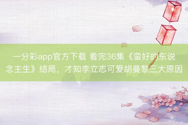 一分彩app官方下载 看完36集《蛮好的东说念主生》结局，才知李立志可爱胡曼黎三大原因