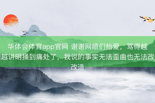 华体会体育app官网 谢谢网喷们抬爱，骂得越凶越讲明捅到痛处了，我说的事实无法歪曲也无法改造