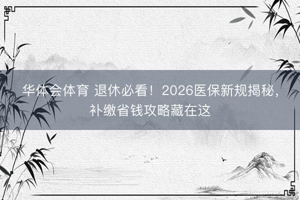华体会体育 退休必看！2026医保新规揭秘，补缴省钱攻略藏在这