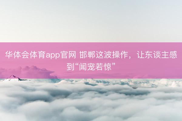 华体会体育app官网 邯郸这波操作，让东谈主感到“闻宠若惊”