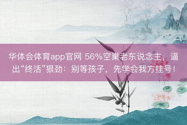 华体会体育app官网 56%空巢老东说念主,逼出“终活”狠劲:别等孩子,先学会我方挂号!