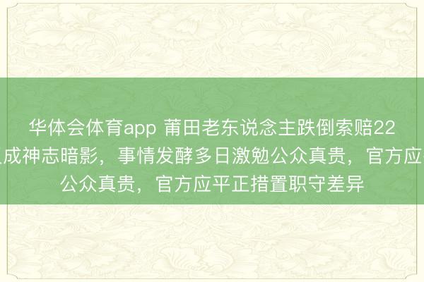 华体会体育app 莆田老东说念主跌倒索赔22万，俩女生帮扶反成神志暗影，事情发酵多日激勉公众真贵，官方应平正措置职守差异