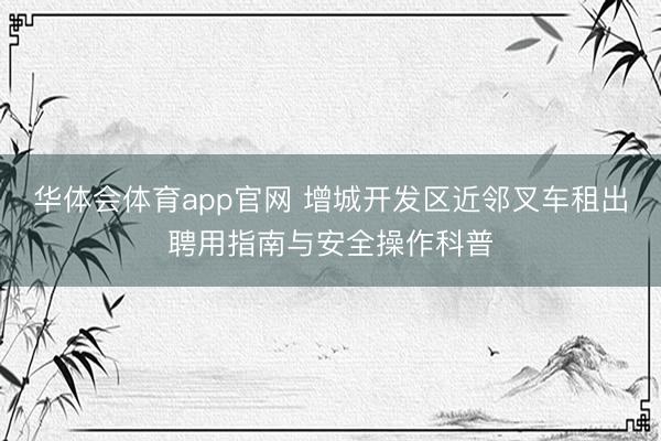 华体会体育app官网 增城开发区近邻叉车租出聘用指南与安全操作科普