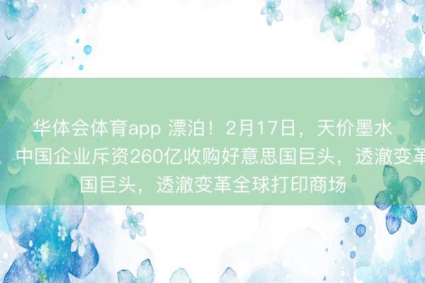 华体会体育app 漂泊！2月17日，天价墨水背后隐敝玄妙，中国企业斥资260亿收购好意思国巨头，透澈变革全球打印商场