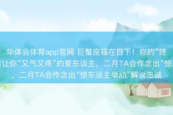 华体会体育app官网 巨蟹座福在目下！你的“终极贵东谈主”等于阿谁让你“又气又疼”的爱东谈主，二月TA会作念出“惊东谈主举动”解说忠诚