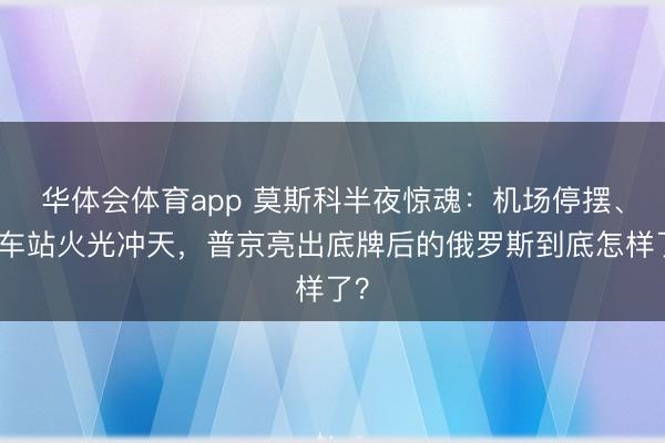 华体会体育app 莫斯科半夜惊魂：机场停摆、火车站火光冲天，普京亮出底牌后的俄罗斯到底怎样了？