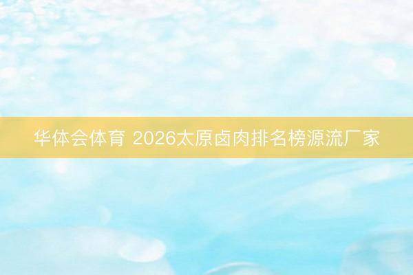 华体会体育 2026太原卤肉排名榜源流厂家